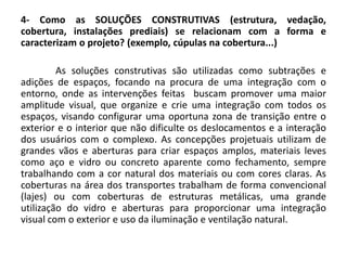 4- Como as SOLUÇÕES CONSTRUTIVAS (estrutura, vedação,
cobertura, instalações prediais) se relacionam com a forma e
caracterizam o projeto? (exemplo, cúpulas na cobertura...)
As soluções construtivas são utilizadas como subtrações e
adições de espaços, focando na procura de uma integração com o
entorno, onde as intervenções feitas buscam promover uma maior
amplitude visual, que organize e crie uma integração com todos os
espaços, visando configurar uma oportuna zona de transição entre o
exterior e o interior que não dificulte os deslocamentos e a interação
dos usuários com o complexo. As concepções projetuais utilizam de
grandes vãos e aberturas para criar espaços amplos, materiais leves
como aço e vidro ou concreto aparente como fechamento, sempre
trabalhando com a cor natural dos materiais ou com cores claras. As
coberturas na área dos transportes trabalham de forma convencional
(lajes) ou com coberturas de estruturas metálicas, uma grande
utilização do vidro e aberturas para proporcionar uma integração
visual com o exterior e uso da iluminação e ventilação natural.
 