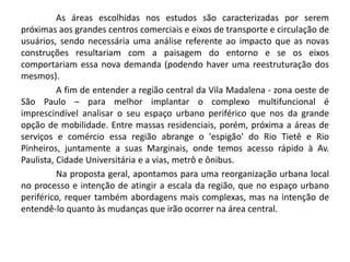 As áreas escolhidas nos estudos são caracterizadas por serem
próximas aos grandes centros comerciais e eixos de transporte e circulação de
usuários, sendo necessária uma análise referente ao impacto que as novas
construções resultariam com a paisagem do entorno e se os eixos
comportariam essa nova demanda (podendo haver uma reestruturação dos
mesmos).
A fim de entender a região central da Vila Madalena - zona oeste de
São Paulo – para melhor implantar o complexo multifuncional é
imprescindível analisar o seu espaço urbano periférico que nos da grande
opção de mobilidade. Entre massas residenciais, porém, próxima a áreas de
serviços e comércio essa região abrange o 'espigão' do Rio Tietê e Rio
Pinheiros, juntamente a suas Marginais, onde temos acesso rápido à Av.
Paulista, Cidade Universitária e a vias, metrô e ônibus.
Na proposta geral, apontamos para uma reorganização urbana local
no processo e intenção de atingir a escala da região, que no espaço urbano
periférico, requer também abordagens mais complexas, mas na intenção de
entendê-lo quanto às mudanças que irão ocorrer na área central.
 