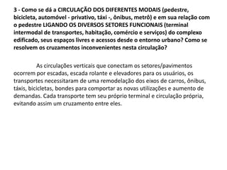 3 - Como se dá a CIRCULAÇÃO DOS DIFERENTES MODAIS (pedestre,
bicicleta, automóvel - privativo, táxi -, ônibus, metrô) e em sua relação com
o pedestre LIGANDO OS DIVERSOS SETORES FUNCIONAIS (terminal
intermodal de transportes, habitação, comércio e serviços) do complexo
edificado, seus espaços livres e acessos desde o entorno urbano? Como se
resolvem os cruzamentos inconvenientes nesta circulação?
As circulações verticais que conectam os setores/pavimentos
ocorrem por escadas, escada rolante e elevadores para os usuários, os
transportes necessitaram de uma remodelação dos eixos de carros, ônibus,
táxis, bicicletas, bondes para comportar as novas utilizações e aumento de
demandas. Cada transporte tem seu próprio terminal e circulação própria,
evitando assim um cruzamento entre eles.
 