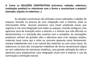 4- Como as SOLUÇÕES CONSTRUTIVAS (estrutura, vedação, cobertura,
instalações prediais) se relacionam com a forma e caracterizam o projeto?
(exemplo, cúpulas na cobertura...)
As soluções construtivas são utilizadas como subtrações e adições de
espaços, focando na procura de uma integração com o entorno, onde as
intervenções feitas buscam promover uma maior amplitude visual, que
organize e crie uma integração com todos os espaços, visando configurar uma
oportuna zona de transição entre o exterior e o interior que não dificulte os
deslocamentos e a interação dos usuários com o complexo. As concepções
projetuais utilizam de grandes vãos e aberturas para criar espaços amplos,
materiais leves como aço e vidro ou concreto aparente como fechamento,
sempre trabalhando com a cor natural dos materiais ou com cores claras. As
coberturas na área dos transportes trabalham de forma convencional (lajes)
ou com coberturas de estruturas metálicas, uma grande utilização do vidro e
aberturas para proporcionar uma integração visual com o exterior e uso da
iluminação e ventilação natural.
 