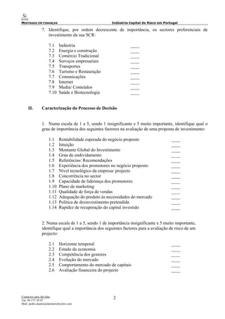 MESTRADO EM FINANÇAS Indústria Capital de Risco em Portugal
Contactos para dúvidas:
Tm: 96 273 38 07
Mail: pedro.duarte@daimlerchrysler.com
2
7. Identifique, por ordem decrescente de importância, os sectores preferenciais de
investimento da sua SCR:
7.1 Indústria ____
7.2 Energia e construção ____
7.3 Comércio Tradicional ____
7.4 Serviços empresariais ____
7.5 Transportes ____
7.6 Turismo e Restauração ____
7.7 Comunicações ____
7.8 Internet ____
7.9 Media/ Conteúdos ____
7.10 Saúde e Biotecnologia ____
II. Caracterização do Processo de Decisão
1. Numa escala de 1 a 5, sendo 1 insignificante e 5 muito importante, identifique qual o
grau de importância dos seguintes factores na avaliação de uma proposta de investimento:
1.1 Rentabilidade esperada do negócio proposto ____
1.2 Intuição ____
1.3 Montante Global do Investimento ____
1.4 Grau de endividamento ____
1.5 Referências/ Recomendações ____
1.6 Experiência dos promotores no negócio proposto ____
1.7 Nível tecnológico da empresa/ projecto ____
1.8 Concorrência no sector ____
1.9 Capacidade de liderança dos promotores ____
1.10 Plano de marketing ____
1.11 Qualidade de força de vendas ____
1.12 Adequação do produto às necessidades do mercado ____
1.13 Política de desinvestimento pretendida ____
1.14 Rapidez de recuperação do capital investido ____
2. Numa escala de 1 a 5, sendo 1 de importância insignificante e 5 muito importante,
identifique qual a importância dos seguintes factores para a avaliação de risco de um
projecto:
2.1 Horizonte temporal ____
2.2 Estado da economia ____
2.3 Competência dos gestores ____
2.4 Evolução do mercado ____
2.5 Comportamento do mercado de capitais ____
2.6 Avaliação financeira do projecto ____
 