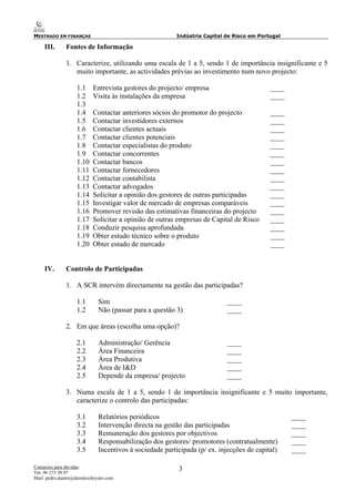 MESTRADO EM FINANÇAS Indústria Capital de Risco em Portugal
Contactos para dúvidas:
Tm: 96 273 38 07
Mail: pedro.duarte@daimlerchrysler.com
3
III. Fontes de Informação
1. Caracterize, utilizando uma escala de 1 a 5, sendo 1 de importância insignificante e 5
muito importante, as actividades prévias ao investimento num novo projecto:
1.1 Entrevista gestores do projecto/ empresa ____
1.2 Visita às instalações da empresa ____
1.3
1.4 Contactar anteriores sócios do promotor do projecto ____
1.5 Contactar investidores externos ____
1.6 Contactar clientes actuais ____
1.7 Contactar clientes potenciais ____
1.8 Contactar especialistas do produto ____
1.9 Contactar concorrentes ____
1.10 Contactar bancos ____
1.11 Contactar fornecedores ____
1.12 Contactar contabilista ____
1.13 Contactar advogados ____
1.14 Solicitar a opinião dos gestores de outras participadas ____
1.15 Investigar valor de mercado de empresas comparáveis ____
1.16 Promover revisão das estimativas financeiras do projecto ____
1.17 Solicitar a opinião de outras empresas de Capital de Risco ____
1.18 Conduzir pesquisa aprofundada ____
1.19 Obter estudo técnico sobre o produto ____
1.20 Obter estudo de mercado ____
IV. Controlo de Participadas
1. A SCR intervém directamente na gestão das participadas?
1.1 Sim ____
1.2 Não (passar para a questão 3) ____
2. Em que áreas (escolha uma opção)?
2.1 Administração/ Gerência ____
2.2 Área Financeira ____
2.3 Área Produtiva ____
2.4 Área de I&D ____
2.5 Depende da empresa/ projecto ____
3. Numa escala de 1 a 5, sendo 1 de importância insignificante e 5 muito importante,
caracterize o controlo das participadas:
3.1 Relatórios periódicos ____
3.2 Intervenção directa na gestão das participadas ____
3.3 Remuneração dos gestores por objectivos ____
3.4 Responsabilização dos gestores/ promotores (contratualmente) ____
3.5 Incentivos à sociedade participada (p/ ex. injecções de capital) ____
 