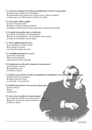 Vera Lourenço
11. A aia tirou o príncipe do seu berço de marfim para o berço de verga porque
a) pensava que o palácio ia ser incendiado.
b) compreendeu que, naquela noite, algo se estava a passar no palácio.
c) achava que o seu filho merecia um berço de marfim.
12. A aia, muito calada e pálida:
a) ouvia o bater das armas.
b) cobriu o menino no berço de marfim.
c) destapou o pobre berço de verga, onde estava o príncipe adormecido.
13. O capitão das guardas trouxe a notícia da:
a) morte do tio bastardo e do “principezinho”.
b) morte do “principezinho”, do tio bastardo e da sua horda.
c) morte do tio bastardo e da sua horda.
14. “Serva sublimemente leal” por:
a) ter mandado o seu filho à morte.
b) ter matado o tio cruel.
c) ter nascido naquela casa real.
15. A multidão interrogava-se acerca:
a) da morte do príncipe.
b)da invasão do palácio.
c)de quem teria salvo o príncipe.
16. Caminhavam em direcção à câmara dos tesouros para:
a) enclausurar o menino.
b) recompensar a aia.
c) admirar a riqueza.
17. Senhores, aias, homens de armas acompanhavam sentidamente a aia à câmara dos tesouros num:
a) desejo ávido de recompensa.
b) alegre festejo de vitória.
c) comovido “cortejo fúnebre”.
18. O brilho das pedrarias e do ouro foi realçado pelo:
a) nascer do dia.
b) luar.
c) pôr do Sol.
19. A aia cravou o punhal no coração porque:
a) ia cuidar do seu filho, pois já havia salvo o reino.
b) queria ir ao reino dos céus, encontrar-se com o seu rei.
c) odiava a rainha.
 
