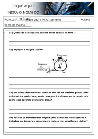 Professor: ______ Clique aqui e insira seu nome Matéria: nome da matéria______
Aluno: _______________________________________________ Nº: ___ _______ Turma: ______________
CLIQUE AQUI E INSIRA O NOME DO
COLÉGIO
01) Quais são as etapas do sistema linear citadas no filme?
__________________________________________________________
__________________________________________________________
__________________________________________________________
02) Explique a imagem abaixo:
__________________________________________________________
__________________________________________________________
__________________________________________________________
__________________________________________________________
03) Em países desenvolvidos como os EUA faltam matérias primas para
as indústrias produzirem, neste caso qual é a alternativa para este país
suprir essa carência de matéria prima?
__________________________________________________________
__________________________________________________________
__________________________________________________________
04) Por que os trabalhadores migram para as cidades e se sujeitam a
trabalhar em industrias entrando em contato com substâncias tóxicas?
__________________________________________________________
__________________________________________________________
__________________________________________________________
__________________________________________________________
 