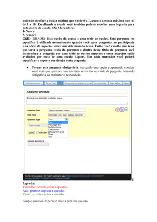 podendo escolher a escala mínima que vai de 0 a 1, quanto a escala máxima que vai de 5 a 10. Escolhendo a escala você também poderá escolher uma legenda para cada ponta da escala. EX: Marcadores 
1- Nunca 
5- Sempre 
GRID (GRADE)- Esta opção dá acesso a uma série de opções. Esta pergunta em especifico é utilizada normalmente quando você quer perguntar ao participante uma série de aspectos sobre um determinado tema. Então você escolhe um tema que seria a pergunta, título da pergunta e dentro desse titulo da pergunta você desmembra a pergunta em uma série de outros aspectos e esses aspectos serão avaliados por meio de uma escala Liquert. Em cada marcador você poderá especificar o aspecto que deseja nesta pergunta. 
● Tornar esta pergunta obrigatória: marcando esta opção e apertando concluir você verá que apareceu um asterisco vermelho no canto da pergunta, tornando obrigatória ao destinatário respondê-la. 
E 
Legenda: 
Vermelho: permite editar a questão. 
Azul: permite duplicar a questão. 
Verde: permite excluir a questão. 
Sample question 2: permite criar a próxima questão.  