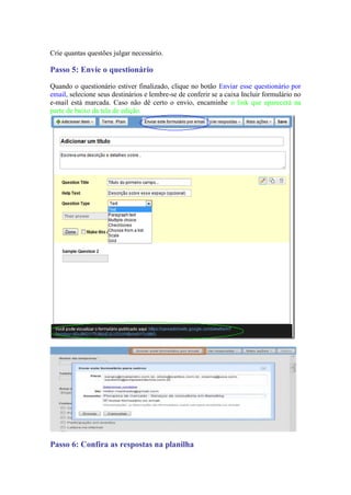 Crie quantas questões julgar necessário. 
Passo 5: Envie o questionário 
Quando o questionário estiver finalizado, clique no botão Enviar esse questionário por email, selecione seus destinários e lembre-se de conferir se a caixa Incluir formulário no e-mail está marcada. Caso não dê certo o envio, encaminhe o link que aparecerá na parte de baixo da tela de edição. 
Passo 6: Confira as respostas na planilha  