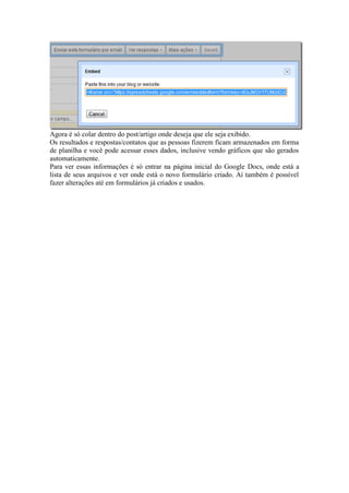 Agora é só colar dentro do post/artigo onde deseja que ele seja exibido. 
Os resultados e respostas/contatos que as pessoas fizerem ficam armazenados em forma de planilha e você pode acessar esses dados, inclusive vendo gráficos que são gerados automaticamente. 
Para ver essas informações é só entrar na página inicial do Google Docs, onde está a lista de seus arquivos e ver onde está o novo formulário criado. Aí também é possível fazer alterações até em formulários já criados e usados. 
