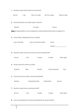 1. Quantas vezes tomas banho por semana?


  Nunca         1 vez         De 2 a 4 vezes     De 5 a 6 vezes        Todos os dias




2. Costumas limpar os ouvidos após o banho?


    Sempre                       Às vezes                    Nunca

Nota: Se respondeste nunca à pergunta 2, passa directamente para a pergunta 4.



3. Como fazes a limpeza dos teus ouvidos?


   Com cotonete             Com a ponta da toalha        Outro

                                                         Qual?__________________



4. Quantas vezes costumas cortar as unhas mensalmente?


    Nunca           1 vez              2 vezes        3 vezes           Mais vezes




5. Onde costumas cortar as unhas?


    Cozinha         Sala               Quarto         Casa de banho          Rua




6. Costumas lavar as mãos antes das refeições?


    Sempre                 Frequentemente        Raramente           Nunca




7. Quantas vezes lavas os dentes por dia?


    Nunca           1 vez              2 vezes        3 vezes           Mais vezes




8. Com que frequência mudas semanalmente de roupa interior?



     2
 