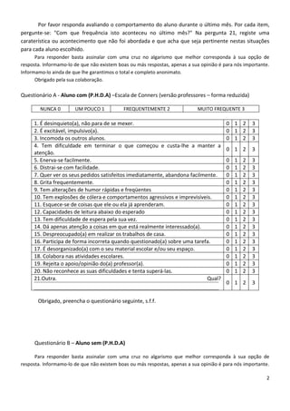 Por favor responda avaliando o comportamento do aluno durante o último mês. Por cada item,
pergunte-se: "Com que frequência isto aconteceu no último mês?" Na pergunta 21, registe uma
caraterística ou acontecimento que não foi abordada e que acha que seja pertinente nestas situações
para cada aluno escolhido.
      Para responder basta assinalar com uma cruz no algarismo que melhor corresponda à sua opção de
resposta. Informamo-lo de que não existem boas ou más respostas, apenas a sua opinião é para nós importante.
Informamo-lo ainda de que lhe garantimos o total e completo anonimato.
      Obrigado pela sua colaboração.

Questionário A - Aluno com (P.H.D.A) –Escala de Conners (versão professores – forma reduzida)

        NUNCA 0        UM POUCO 1           FREQUENTEMENTE 2                MUITO FREQUENTE 3

     1. É desinquieto(a), não para de se mexer.                                          0 1 2       3
     2. É excitável, impulsivo(a).                                                       0 1 2       3
     3. Incomoda os outros alunos.                                                       0 1 2       3
     4. Tem dificuldade em terminar o que começou e custa-lhe a manter a
                                                                                         0 1 2       3
     atenção.
     5. Enerva-se facilmente.                                                            0   1   2   3
     6. Distrai-se com facilidade.                                                       0   1   2   3
     7. Quer ver os seus pedidos satisfeitos imediatamente, abandona facilmente.         0   1   2   3
     8. Grita frequentemente.                                                            0   1   2   3
     9. Tem alterações de humor rápidas e freqüentes                                     0   1   2   3
     10. Tem explosões de cólera e comportamentos agressivos e imprevisíveis.            0   1   2   3
     11. Esquece-se de coisas que ele ou ela já aprenderam.                              0   1   2   3
     12. Capacidades de leitura abaixo do esperado                                       0   1   2   3
     13. Tem dificuldade de espera pela sua vez.                                         0   1   2   3
     14. Dá apenas atenção a coisas em que está realmente interessado(a).                0   1   2   3
     15. Despreocupado(a) em realizar os trabalhos de casa.                              0   1   2   3
     16. Participa de forma incorreta quando questionado(a) sobre uma tarefa.            0   1   2   3
     17. É desorganizado(a) com o seu material escolar e/ou seu espaço.                  0   1   2   3
     18. Colabora nas atividades escolares.                                              0   1   2   3
     19. Rejeita o apoio/opinião do(a) professor(a).                                     0   1   2   3
     20. Não reconhece as suas dificuldades e tenta superá-las.                          0   1   2   3
     21.Outra.                                                              Qual?
                                                                                         0 1 2       3


       Obrigado, preencha o questionário seguinte, s.f.f.




     Questionário B – Aluno sem (P.H.D.A)

      Para responder basta assinalar com uma cruz no algarismo que melhor corresponda à sua opção de
resposta. Informamo-lo de que não existem boas ou más respostas, apenas a sua opinião é para nós importante.

                                                                                                          2
 