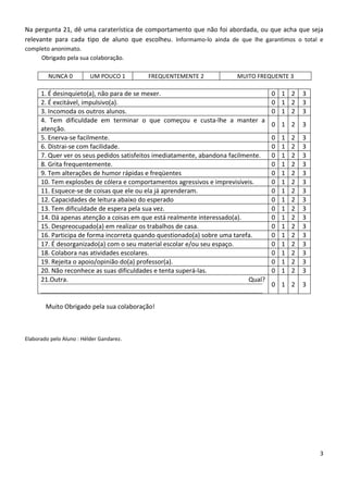 Na pergunta 21, dê uma caraterística de comportamento que não foi abordada, ou que acha que seja
relevante para cada tipo de aluno que escolheu. Informamo-lo ainda de que lhe garantimos o total e
completo anonimato.
     Obrigado pela sua colaboração.

         NUNCA 0          UM POUCO 1      FREQUENTEMENTE 2              MUITO FREQUENTE 3

      1. É desinquieto(a), não para de se mexer.                                     0 1 2       3
      2. É excitável, impulsivo(a).                                                  0 1 2       3
      3. Incomoda os outros alunos.                                                  0 1 2       3
      4. Tem dificuldade em terminar o que começou e custa-lhe a manter a
                                                                                     0 1 2       3
      atenção.
      5. Enerva-se facilmente.                                                       0   1   2   3
      6. Distrai-se com facilidade.                                                  0   1   2   3
      7. Quer ver os seus pedidos satisfeitos imediatamente, abandona facilmente.    0   1   2   3
      8. Grita frequentemente.                                                       0   1   2   3
      9. Tem alterações de humor rápidas e freqüentes                                0   1   2   3
      10. Tem explosões de cólera e comportamentos agressivos e imprevisíveis.       0   1   2   3
      11. Esquece-se de coisas que ele ou ela já aprenderam.                         0   1   2   3
      12. Capacidades de leitura abaixo do esperado                                  0   1   2   3
      13. Tem dificuldade de espera pela sua vez.                                    0   1   2   3
      14. Dá apenas atenção a coisas em que está realmente interessado(a).           0   1   2   3
      15. Despreocupado(a) em realizar os trabalhos de casa.                         0   1   2   3
      16. Participa de forma incorreta quando questionado(a) sobre uma tarefa.       0   1   2   3
      17. É desorganizado(a) com o seu material escolar e/ou seu espaço.             0   1   2   3
      18. Colabora nas atividades escolares.                                         0   1   2   3
      19. Rejeita o apoio/opinião do(a) professor(a).                                0   1   2   3
      20. Não reconhece as suas dificuldades e tenta superá-las.                     0   1   2   3
      21.Outra.                                                              Qual?
                                                                                     0 1 2       3


        Muito Obrigado pela sua colaboração!



Elaborado pelo Aluno : Hélder Gandarez.




                                                                                                     3
 