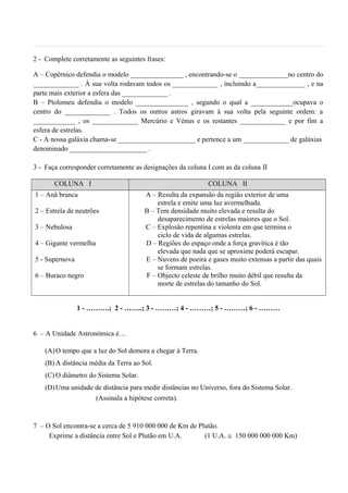 2 - Complete corretamente as seguintes frases:
A – Copérnico defendia o modelo _______________ , encontrando-se o ______________no centro do
_____________ . À sua volta rodavam todos os _____________ , incluindo a______________ , e na
parte mais exterior a esfera das _____________ .
B – Ptolomeu defendia o modelo _______________ , segundo o qual a ____________ocupava o
centro do _____________ . Todos os outros astros giravam à sua volta pela seguinte ordem: a
____________ , os _____________ Mercúrio e Vénus e os restantes _____________ e por fim a
esfera de estrelas.
C - A nossa galáxia chama-se ______________________ e pertence a um _____________ de galáxias
denominado ______________________ .
3 - Faça corresponder corretamente as designações da coluna I com as da coluna II
COLUNA I COLUNA II
1 – Anã branca
2 – Estrela de neutrões
3 – Nebulosa
4 – Gigante vermelha
5 - Supernova
6 – Buraco negro
A – Resulta da expansão da região exterior de uma
estrela e emite uma luz avermelhada.
B – Tem densidade muito elevada e resulta do
desaparecimento de estrelas maiores que o Sol.
C – Explosão repentina e violenta em que termina o
ciclo de vida de algumas estrelas.
D – Regiões do espaço onde a força gravítica é tão
elevada que nada que se aproxime poderá escapar.
E – Nuvens de poeira e gases muito extensas a partir das quais
se formam estrelas.
F – Objecto celeste de brilho muito débil que resulta da
morte de estrelas do tamanho do Sol.
1 - ……….; 2 - ……..; 3 - ………; 4 - ………; 5 - ………; 6 - ………
6 – A Unidade Astronómica é…
(A)O tempo que a luz do Sol demora a chegar à Terra.
(B) A distância média da Terra ao Sol.
(C) O diâmetro do Sistema Solar.
(D)Uma unidade de distância para medir distâncias no Universo, fora do Sistema Solar.
(Assinala a hipótese correta).
7 – O Sol encontra-se a cerca de 5 910 000 000 de Km de Plutão.
Exprime a distância entre Sol e Plutão em U.A. (1 U.A. ≅ 150 000 000 000 Km)
 