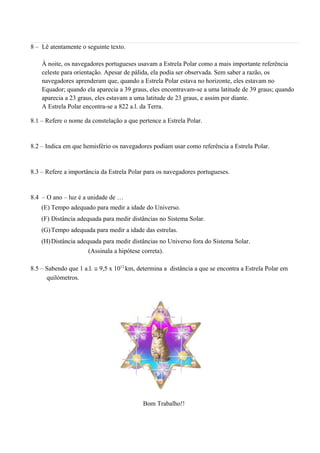 8 – Lê atentamente o seguinte texto.
À noite, os navegadores portugueses usavam a Estrela Polar como a mais importante referência
celeste para orientação. Apesar de pálida, ela podia ser observada. Sem saber a razão, os
navegadores aprenderam que, quando a Estrela Polar estava no horizonte, eles estavam no
Equador; quando ela aparecia a 39 graus, eles encontravam-se a uma latitude de 39 graus; quando
aparecia a 23 graus, eles estavam a uma latitude de 23 graus, e assim por diante.
A Estrela Polar encontra-se a 822 a.l. da Terra.
8.1 – Refere o nome da constelação a que pertence a Estrela Polar.
8.2 – Indica em que hemisfério os navegadores podiam usar como referência a Estrela Polar.
8.3 – Refere a importância da Estrela Polar para os navegadores portugueses.
8.4 – O ano – luz é a unidade de …
(E) Tempo adequado para medir a idade do Universo.
(F) Distância adequada para medir distâncias no Sistema Solar.
(G)Tempo adequada para medir a idade das estrelas.
(H)Distância adequada para medir distâncias no Universo fora do Sistema Solar.
(Assinala a hipótese correta).
8.5 – Sabendo que 1 a.l. ≅ 9,5 x 1012
km, determina a distância a que se encontra a Estrela Polar em
quilómetros.
Bom Trabalho!!
 