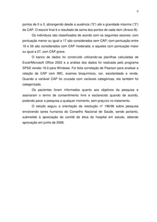 9
pontos de 0 a 3, abrangendo desde a ausência (“0”) até a gravidade máxima (“3”)
da CAP. O escore final é o resultado da soma dos pontos de cada item (Anexo B).
Os indivíduos são classificados de acordo com os seguintes escores: com
pontuação menor ou igual a 17 são considerados sem CAP; com pontuação entre
18 e 26 são considerados com CAP moderada; e aqueles com pontuação maior
ou igual a 27, com CAP grave.
O banco de dados foi construído utilizando-se planilhas calculadas de
Excel/Microsoft Office 2003 e a análise dos dados foi realizada pelo programa
SPSS versão 16.0 para Windows. Foi feita correlação de Pearson para analisar a
relação de CAP com IMC, exames bioquímicos, cor, escolaridade e renda.
Quando a variável CAP foi cruzada com variáveis categóricas, ela também foi
categorizada.
Os pacientes foram informados quanto aos objetivos da pesquisa e
assinaram o termo de consentimento livre e esclarecido quando de acordo,
podendo parar a pesquisa a qualquer momento, sem prejuízo no tratamento.
O estudo seguiu a orientação da resolução nº 196/96 sobre pesquisa
envolvendo seres humanos do Conselho Nacional de Saúde, sendo portanto,
submetido à apreciação do comitê de ética do hospital em estudo, obtendo
aprovação em junho de 2008.
 