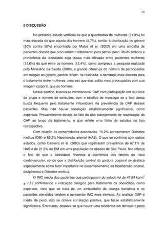 14
6 DISCUSSÃO
No presente estudo verificou-se que o quantitativo de mulheres (91,3%) foi
mais elevada do que aquela dos homens (8,7%), similar à distribuição do gênero
(80% contra 20%) encontrada por Matos et al. (2002) em uma amostra de
pacientes obesos que procuraram o tratamento para perder peso. Muito embora a
prevalência da obesidade seja pouco mais elevada entre pacientes mulheres
(13,6%) do que entre os homens (12,4%), como comprova a pesquisa realizada
pelo Ministério da Saúde (2009), a grande diferença do número de participantes
em relação ao gênero, parece refletir, na realidade, a demanda mais elevada para
o tratamento entre mulheres, uma vez que elas estão mais preocupadas com sua
imagem corporal, que os homens.
Nesse sentido, buscou-se correlacionar CAP com participação em reuniões
de grupo e número de consultas, com o objetivo de investigar se o fato dessa
busca frequente pelo tratamento influenciava na prevalência de CAP desses
pacientes. Mas não houve correlação estatisticamente significativa, como
esperado. Provavelmente devido ao fato do não planejamento de reaplicação do
CAP ao longo do tratamento, o que reflete uma falha de estudos do tipo
retrospectivo.
Com relação às comorbidades associadas, 15,2% apresentaram Diabetes
melitus (DM) e 65,2% Hipertensão arterial (HAS). O que se confirma com outros
estudos, como Carneiro et al. (2003) que registraram prevalência de 67,1% de
HAS e de 21,8% de DM em uma população de obesos de São Paulo. Isto reforça
o fato de que a obesidade favorece a ocorrência dos fatores de risco
cardiovascular, sendo que a distribuição central da gordura corporal se destaca
especialmente como fator importante no desenvolvimento da hipertensão arterial,
dislipidemia e Diabetes melitus.
O IMC médio dos pacientes que participaram do estudo foi de 47,84 kg/m2
+ 7,12 confirmando a indicação cirúrgica para tratamento da obesidade, como
esperado, visto que se trata de um ambulatório de cirurgia bariátrica e os
pacientes atendidos tendem a apresentar IMC mais elevado. Ao analisar CAP e
média de peso, não se obteve correlação positiva, que fosse estatisticamente
significativa. Entretanto, observa-se que houve uma tendência em diminuir o peso
 