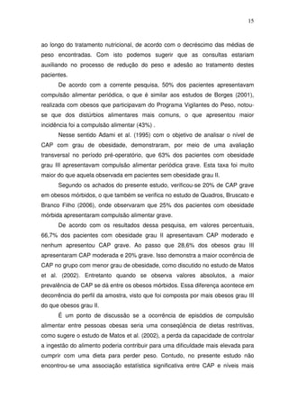 15
ao longo do tratamento nutricional, de acordo com o decréscimo das médias de
peso encontradas. Com isto podemos sugerir que as consultas estariam
auxiliando no processo de redução do peso e adesão ao tratamento destes
pacientes.
De acordo com a corrente pesquisa, 50% dos pacientes apresentavam
compulsão alimentar periódica, o que é similar aos estudos de Borges (2001),
realizada com obesos que participavam do Programa Vigilantes do Peso, notou-
se que dos distúrbios alimentares mais comuns, o que apresentou maior
incidência foi a compulsão alimentar (43%) .
Nesse sentido Adami et al. (1995) com o objetivo de analisar o nível de
CAP com grau de obesidade, demonstraram, por meio de uma avaliação
transversal no período pré-operatório, que 63% dos pacientes com obesidade
grau III apresentavam compulsão alimentar periódica grave. Esta taxa foi muito
maior do que aquela observada em pacientes sem obesidade grau II.
Segundo os achados do presente estudo, verificou-se 20% de CAP grave
em obesos mórbidos, o que também se verifica no estudo de Quadros, Bruscato e
Branco Filho (2006), onde observaram que 25% dos pacientes com obesidade
mórbida apresentaram compulsão alimentar grave.
De acordo com os resultados dessa pesquisa, em valores percentuais,
66,7% dos pacientes com obesidade grau II apresentavam CAP moderado e
nenhum apresentou CAP grave. Ao passo que 28,6% dos obesos grau III
apresentaram CAP moderada e 20% grave. Isso demonstra a maior ocorrência de
CAP no grupo com menor grau de obesidade, como discutido no estudo de Matos
et al. (2002). Entretanto quando se observa valores absolutos, a maior
prevalência de CAP se dá entre os obesos mórbidos. Essa diferença acontece em
decorrência do perfil da amostra, visto que foi composta por mais obesos grau III
do que obesos grau II.
É um ponto de discussão se a ocorrência de episódios de compulsão
alimentar entre pessoas obesas seria uma conseqüência de dietas restritivas,
como sugere o estudo de Matos et al. (2002), a perda da capacidade de controlar
a ingestão do alimento poderia contribuir para uma dificuldade mais elevada para
cumprir com uma dieta para perder peso. Contudo, no presente estudo não
encontrou-se uma associação estatística significativa entre CAP e níveis mais
 