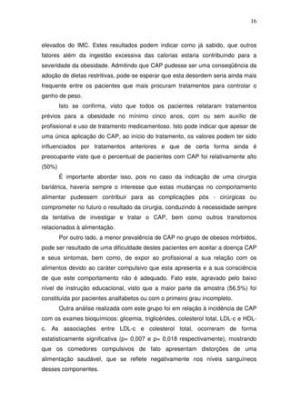 16
elevados do IMC. Estes resultados podem indicar como já sabido, que outros
fatores além da ingestão excessiva das calorias estaria contribuindo para a
severidade da obesidade. Admitindo que CAP pudesse ser uma conseqüência da
adoção de dietas restritivas, pode-se esperar que esta desordem seria ainda mais
frequente entre os pacientes que mais procuram tratamentos para controlar o
ganho de peso.
Isto se confirma, visto que todos os pacientes relataram tratamentos
prévios para a obesidade no mínimo cinco anos, com ou sem auxílio de
profissional e uso de tratamento medicamentoso. Isto pode indicar que apesar de
uma única aplicação do CAP, ao início do tratamento, os valores podem ter sido
influenciados por tratamentos anteriores e que de certa forma ainda é
preocupante visto que o percentual de pacientes com CAP foi relativamente alto
(50%)
É importante abordar isso, pois no caso da indicação de uma cirurgia
bariátrica, haveria sempre o interesse que estas mudanças no comportamento
alimentar pudessem contribuir para as complicações pós - cirúrgicas ou
comprometer no futuro o resultado da cirurgia, conduzindo à necessidade sempre
da tentativa de investigar e tratar o CAP, bem como outros transtornos
relacionados à alimentação.
Por outro lado, a menor prevalência de CAP no grupo de obesos mórbidos,
pode ser resultado de uma dificuldade destes pacientes em aceitar a doença CAP
e seus sintomas, bem como, de expor ao profissional a sua relação com os
alimentos devido ao caráter compulsivo que esta apresenta e a sua consciência
de que este comportamento não é adequado. Fato este, agravado pelo baixo
nível de instrução educacional, visto que a maior parte da amostra (56,5%) foi
constituída por pacientes analfabetos ou com o primeiro grau incompleto.
Outra análise realizada com este grupo foi em relação à incidência de CAP
com os exames bioquímicos: glicemia, triglicérides, colesterol total, LDL-c e HDL-
c. As associações entre LDL-c e colesterol total, ocorreram de forma
estatisticamente significativa (p= 0,007 e p= 0,018 respectivamente), mostrando
que os comedores compulsivos de fato apresentam distorções de uma
alimentação saudável, que se reflete negativamente nos níveis sanguíneos
desses componentes.
 