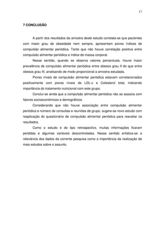 17
7 CONCLUSÃO
A partir dos resultados da amostra deste estudo constata-se que pacientes
com maior grau de obesidade nem sempre, apresentam piores índices de
compulsão alimentar periódica. Tanto que não houve correlação positiva entre
compulsão alimentar periódica e índice de massa corporal.
Nesse sentido, quando se observa valores percentuais, houve maior
prevalência de compulsão alimentar periódica entre obesos grau II do que entre
obesos grau III, analisando de modo proporcional a amostra estudada.
Piores níveis de compulsão alimentar periódica estavam correlacionados
positivamente com piores níveis de LDL-c e Colesterol total, indicando
importância do tratamento nutricional com este grupo.
Conclui-se ainda que a compulsão alimentar periódica não se associa com
fatores socioeconômicos e demográficos.
Considerando que não houve associação entre compulsão alimentar
periódica e número de consultas e reuniões de grupo, sugere-se novo estudo com
reaplicação do questionário de compulsão alimentar periódica para reavaliar os
resultados.
Como o estudo é do tipo retrospectivo, muitas informações ficaram
perdidas e algumas variáveis descontroladas. Nesse sentido enfatiza-se a
relevância dos dados da corrente pesquisa como a importância da realização de
mais estudos sobre o assunto.
 