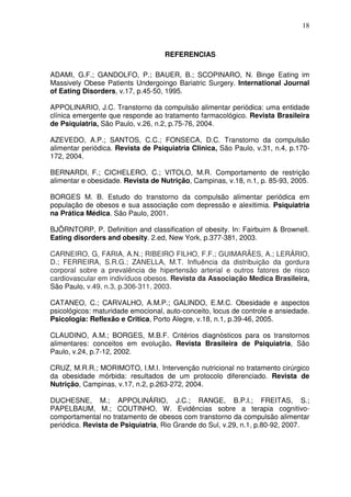 18
REFERENCIAS
ADAMI, G.F.; GANDOLFO, P.; BAUER, B.; SCOPINARO, N. Binge Eating im
Massively Obese Patients Undergoingo Bariatric Surgery. International Journal
of Eating Disorders, v.17, p.45-50, 1995.
APPOLINARIO, J.C. Transtorno da compulsão alimentar periódica: uma entidade
clínica emergente que responde ao tratamento farmacológico. Revista Brasileira
de Psiquiatria, São Paulo, v.26, n.2, p.75-76, 2004.
AZEVEDO, A.P.; SANTOS, C.C.; FONSECA, D.C. Transtorno da compulsão
alimentar periódica. Revista de Psiquiatria Clinica, São Paulo, v.31, n.4, p.170-
172, 2004.
BERNARDI, F.; CICHELERO, C.; VITOLO, M.R. Comportamento de restrição
alimentar e obesidade. Revista de Nutrição, Campinas, v.18, n.1, p. 85-93, 2005.
BORGES M. B. Estudo do transtorno da compulsão alimentar periódica em
população de obesos e sua associação com depressão e alexitimia. Psiquiatria
na Prática Médica. São Paulo, 2001.
BJÖRNTORP, P. Definition and classification of obesity. In: Fairbuirn & Brownell.
Eating disorders and obesity. 2.ed, New York, p.377-381, 2003.
CARNEIRO, G, FARIA, A.N.; RIBEIRO FILHO, F.F.; GUIMARÃES, A.; LERÁRIO,
D.; FERREIRA, S.R.G.; ZANELLA, M.T. Influência da distribuição da gordura
corporal sobre a prevalência de hipertensão arterial e outros fatores de risco
cardiovascular em indivíduos obesos. Revista da Associação Medica Brasileira,
São Paulo, v.49, n.3, p.306-311, 2003.
CATANEO, C.; CARVALHO, A.M.P.; GALINDO, E.M.C. Obesidade e aspectos
psicológicos: maturidade emocional, auto-conceito, locus de controle e ansiedade.
Psicologia: Reflexão e Critica, Porto Alegre, v.18, n.1, p.39-46, 2005.
CLAUDINO, A.M.; BORGES, M.B.F. Critérios diagnósticos para os transtornos
alimentares: conceitos em evolução. Revista Brasileira de Psiquiatria, São
Paulo, v.24, p.7-12, 2002.
CRUZ, M.R.R.; MORIMOTO, I.M.I. Intervenção nutricional no tratamento cirúrgico
da obesidade mórbida: resultados de um protocolo diferenciado. Revista de
Nutrição, Campinas, v.17, n.2, p.263-272, 2004.
DUCHESNE, M.; APPOLINÁRIO, J.C.; RANGE, B.P.I.; FREITAS, S.;
PAPELBAUM, M.; COUTINHO, W. Evidências sobre a terapia cognitivo-
comportamental no tratamento de obesos com transtorno da compulsão alimentar
periódica. Revista de Psiquiatria, Rio Grande do Sul, v.29, n.1, p.80-92, 2007.
 