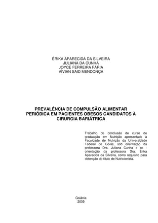 1
ÉRIKA APARECIDA DA SILVEIRA
JULIANA DA CUNHA
JOYCE FERREIRA FARIA
VÍVIAN SAID MENDONÇA
PREVALÊNCIA DE COMPULSÃO ALIMENTAR
PERIÓDICA EM PACIENTES OBESOS CANDIDATOS À
CIRURGIA BARIÁTRICA
Goiânia
2009
Trabalho de conclusão de curso de
graduação em Nutrição apresentado à
Faculdade de Nutrição da Universidade
Federal de Goiás, sob orientação da
professora Dra. Juliana Cunha e co -
orientação da professora Dra. Érika
Aparecida da Silveira, como requisito para
obtenção do título de Nutricionista.
 