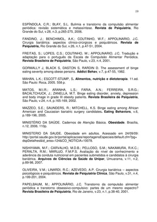 19
ESPÍNDOLA, C.R.; BLAY, S.L. Bulimia e transtorno da compulsão alimentar
periódica: revisão sistemática e metassíntese. Revista de Psiquiatria, Rio
Grande do Sul, v.28, n.3, p.265-275, 2006.
FANDINO, J.; BENCHIMOL, A.K.; COUTINHO, W.F.; APPOLINARIO, J.C.
Cirurgia bariátrica: aspectos clínico-cirúrgicos e psiquiátricos. Revista de
Psiquiatria, Rio Grande do Sul, v.26, n.1, p.47-51, 2004.
FREITAS, S.; LOPES, C.S.; COUTINHO, W.; APPOLINARIO, J.C. Tradução e
adaptação para o português da Escala de Compulsão Alimentar Periódica.
Revista Brasileira de Psiquiatria, São Paulo, v.23, n.4, 2001.
GORMALLY J, BLACK S, DASTON S, RARDIN D. The assessment of binge
eating severity among obese persons. Addict Behav, v.7, p.47-55, 1982.
MAHAN, L.K.; ESCOTT-STUMP, S. Alimentos, nutrição e dietoterapia. 11.ed.
São Paulo: Roca, 2005. 558 p.
MATOS, M.I.R.; ARANHA, L.S.; FARIA, A.N.; FERREIRA, S.R.G.;
BACALTCHUCK, J.; ZANELLA, M.T. Binge eating disorder, anxiety, depression
and body image in grade III obesity patients. Revista Brasileira de Psiquiatria,
São Paulo, v.24, n.4, p.165-169, 2002.
MAZZEO, S.E.; SAUNDERS, R.; MITCHELL, K.S. Binge eating among African
American and Caucasian bariatric surgery candidates. Eating Behaviors, v.6,
p.189-196, 2005.
MINISTÉRIO DA SAÚDE. Cadernos de Atenção Básica. Obesidade. Brasília,
n.12, 2006. 110p.
MINISTERIO DA SAUDE. Obesidade em adultos. Acessado em 24/09/09:
http://portal.saude.gov.br/portal/aplicacoes/reportagensEspeciais/default.cfm?pg=
dspDetalhes&id_area=124&CO_NOTICIA=10078.
NISHIYAMA, M.F.; CARVALHO, M.D.B.; PELLOSO, S.M.; NAKAMURA, R.K.C.;
PERALTA, R.M.; MARUJO, F.M.P.S. Avaliação do nível de conhecimento e
aderência da conduta nutricional em pacientes submetidos e candidatos à cirurgia
bariátrica. Arquivos de Ciências da Saúde da Unipar, Umuarama, v.11, n.2,
p.89-98, 2007.
OLIVEIRA, V.M.; LINARDI, R.C.; AZEVEDO, A.P. Cirurgia bariátrica – aspectos
psicológicos e psiquiátricos. Revista de Psiquiatria Clinica, São Paulo, v.31, n.4,
p.199-201, 2004.
PAPELBAUM, M.; APPOLINÁRIO, J.C. Transtorno da compulsão alimentar
periódica e transtorno obsessivo-compulsivo: partes de um mesmo espectro?
Revista Brasileira de Psiquiatria, Rio de Janeiro, v.23, n.1, p.38-40, 2001.
 