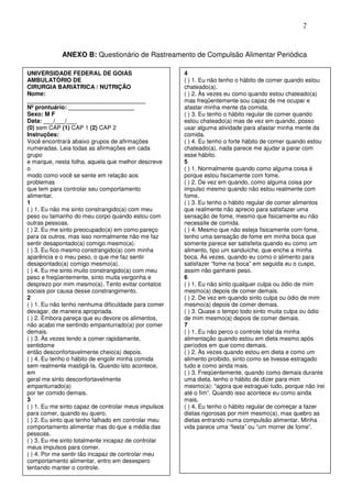 25
ANEXO B: Questionário de Rastreamento de Compulsão Alimentar Periódica
UNIVERSIDADE FEDERAL DE GOIÁS
AMBULATÓRIO DE
CIRURGIA BARIÁTRICA / NUTRIÇÃO
Nome:
____________________________________
Nº prontuário: ____________________
Sexo: M F
Data: ___/___/___
(0) sem CAP (1) CAP 1 (2) CAP 2
Instruções:
Você encontrará abaixo grupos de afirmações
numeradas. Leia todas as afirmações em cada
grupo
e marque, nesta folha, aquela que melhor descreve
o
modo como você se sente em relação aos
problemas
que tem para controlar seu comportamento
alimentar.
1
( ) 1. Eu não me sinto constrangido(a) com meu
peso ou tamanho do meu corpo quando estou com
outras pessoas.
( ) 2. Eu me sinto preocupado(a) em como pareço
para os outros, mas isso normalmente não me faz
sentir desapontado(a) comigo mesmo(a).
( ) 3. Eu fico mesmo constrangido(a) com minha
aparência e o meu peso, o que me faz sentir
desapontado(a) comigo mesmo(a).
( ) 4. Eu me sinto muito constrangido(a) com meu
peso e freqüentemente, sinto muita vergonha e
desprezo por mim mesmo(a). Tento evitar contatos
sociais por causa desse constrangimento.
2
( ) 1. Eu não tenho nenhuma dificuldade para comer
devagar, de maneira apropriada.
( ) 2. Embora pareça que eu devore os alimentos,
não acabo me sentindo empanturrado(a) por comer
demais.
( ) 3. Às vezes tendo a comer rapidamente,
sentidome
então desconfortavelmente cheio(a) depois.
( ) 4. Eu tenho o hábito de engolir minha comida
sem realmente mastigá-la. Quando isto acontece,
em
geral me sinto desconfortavelmente
empanturrado(a)
por ter comido demais.
3
( ) 1. Eu me sinto capaz de controlar meus impulsos
para comer, quando eu quero.
( ) 2. Eu sinto que tenho falhado em controlar meu
comportamento alimentar mas do que a média das
pessoas.
( ) 3. Eu me sinto totalmente incapaz de controlar
meus impulsos para comer.
( ) 4. Por me sentir tão incapaz de controlar meu
comportamento alimentar, entro em desespero
tentando manter o controle.
4
( ) 1. Eu não tenho o hábito de comer quando estou
chateado(a).
( ) 2. Às vezes eu como quando estou chateado(a)
mas freqüentemente sou capaz de me ocupar e
afastar minha mente da comida.
( ) 3. Eu tenho o hábito regular de comer quando
estou chateado(a) mas de vez em quando, posso
usar alguma atividade para afastar minha mente da
comida.
( ) 4. Eu tenho o forte hábito de comer quando estou
chateado(a), nada parece me ajudar a parar com
esse hábito.
5
( ) 1. Normalmente quando como alguma coisa é
porque estou fisicamente com fome.
( ) 2. De vez em quando, como alguma coisa por
impulso mesmo quando não estou realmente com
fome.
( ) 3. Eu tenho o hábito regular de comer alimentos
que realmente não aprecio para satisfazer uma
sensação de fome, mesmo que fisicamente eu não
necessite de comida.
( ) 4. Mesmo que não esteja fisicamente com fome,
tenho uma sensação de fome em minha boca que
somente parece ser satisfeita quando eu como um
alimento, tipo um sanduíche, que enche a minha
boca. Às vezes, quando eu como o alimento para
satisfazer “fome na boca” em seguida eu o cuspo,
assim não ganharei peso.
6
( ) 1. Eu não sinto qualquer culpa ou ódio de mim
mesmo(a) depois de comer demais.
( ) 2. De vez em quando sinto culpa ou ódio de mim
mesmo(a) depois de comer demais.
( ) 3. Quase o tempo todo sinto muita culpa ou ódio
de mim mesmo(a) depois de comer demais.
7
( ) 1. Eu não perco o controle total da minha
alimentação quando estou em dieta mesmo após
períodos em que como demais.
( ) 2. Às vezes quando estou em dieta e como um
alimento proibido, sinto como se tivesse estragado
tudo e como ainda mais.
( ) 3. Freqüentemente, quando como demais durante
uma dieta, tenho o hábito de dizer para mim
mesmo(a): “agora que estraguei tudo, porque não irei
até o fim”. Quando isso acontece eu como ainda
mais.
( ) 4. Eu tenho o hábito regular de começar a fazer
dietas rigorosas por mim mesmo(a), mas quebro as
dietas entrando numa compulsão alimentar. Minha
vida parece uma “festa” ou “um morrer de fome”.
 