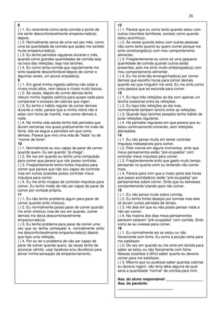 26
8
( ) 1. Eu raramente como tanta comida a ponto de
me sentir desconfortavelmente empanturrado(a)
depois.
( ) 2. Normalmente cerca de uma vez por mês, como
uma tal quantidade de comida que acabo me sentido
muito empanturrado(a).
( ) 3. Eu tenho períodos regulares durante o mês,
quando como grandes quantidades de comida seja
na hora das refeições, seja nos lanches.
( ) 4. Eu como tanta comida que regularmente me
sinto bastante desconfortável depois de comer e
algumas vezes, um pouco enjoado(a).
9
( ) 1. Em geral minha ingesta calórica não sobe a
níveis muito altos, nem desce a níveis muito baixos,
( ) 2. Às vezes, depois de comer demais tento
reduzir minha ingesta calórica para quase nada para
compensar o excesso de calorias que ingeri.
( ) 3. Eu tenho o hábito regular de comer demais
durante a noite, parece que a minha rotina não é
estar com fome de manhã, mas comer demais à
noite.
( ) 4. Na minha vida adulta tenho tido períodos que
duram semanas nos quais praticamente me mato de
fome. Isto se segue a períodos em que como
demais. Parece que vivo uma vida de “festa” ou de
“morrer de fome”.
10
( ) 1. Normalmente eu sou capaz de parar de comer
quando quero. Eu sei quando “já chega”.
( ) 2. De vez em quando eu tenho uma compulsão
para comer que parece que não posso controlar.
( ) 3. Freqüentemente tenho fortes impulsos para
comer que parece que não sou capaz de controlar
mas em outras ocasiões posso controlar meus
impulsos para comer.
( ) 4. Eu me sinto incapaz de controlar impulsos para
comer. Eu tenho medo de não ser capaz de parar de
comer por vontade própria.
11
( ) 1. Eu não tenho problema algum para parar de
comer quando sinto cheio(a).
( ) 2. Eu normalmente posso parar de comer quando
me sinto cheio(a) mas de vez em quando, comer
demais me deixa desconfortavelmente
empanturrado(a).
( ) 3. Eu tenho problema para parar de comer uma
vez que eu tenha começado e, normalmente sinto-
me desconfortavelmente empanturrado(a) depois
que faço uma refeição.
( ) 4. Por eu ter o problema de não ser capaz de
parar de comer quando quero, às vezes tenho de
provocar vômito, usar laxativos e/ou diuréticos para
aliviar minha sensação de empanturramento.
12
( ) 1. Parece que eu como tanto quando estou com
outros (reuniões familiares, sociais) como quando
estou sozinho(a).
( ) 2. Às vezes quando estou com outras pessoas
não como tanto quanto eu quero comer porque me
sinto constrangido(a) com meu comportamento
alimentar.
( ) 3. Freqüentemente eu como só uma pequena
quantidade de comida quando outros estão
presentes, pois me sinto muito embaraçado(a) com
meu comportamento alimentar.
( ) 4. Eu me sinto tão envergonhado(a) por comer
demais que escolho horas para comer demais
quando sei que ninguém me verá. Eu me sinto como
uma pessoa que se esconde para comer.
13
( ) 1. Eu faço três refeições ao dia com apenas um
lanche ocasional entre as refeições.
( ) 2. Eu faço três refeições ao dia mas,
normalmente também lancho entre as refeições.
( ) 3. Quando faço lanches pesados tenho hábito de
pular refeições regulares.
( ) 4. Há períodos regulares em que parece que eu
estou continuamente comendo, sem refeições
planejadas.
14
( ) 1. Eu não penso muito em tentar controlar
impulsos indesejáveis para comer.
( ) 2. Pelo menos em alguns momentos, sinto que
meus pensamentos estão “pré-ocupados” com
controlar meus impulsos para comer.
( ) 3. Freqüentemente sinto que gasto muito tempo
pensando no quanto comi ou tentando não comer
mais.
( ) 4. Parece para mim que a maior parte das horas
que passo acordado(a) estão “pré-ocupadas” por
pensamentos sobre comer. Sinto que eu estivesse
constantemente lutando para não comer.
15
( ) 1. Eu não penso muito sobre comida.
( ) 2. Eu tenho fortes desejos por comida mas eles
só duram curtos períodos de tempo.
( ) 3. Há dias em que eu não posso pensar nada a
não ser comer.
( ) 4. Na maioria dos dias meus pensamentos
parecem estarem “pré-ocupados” com comida. Sinto
como se eu vivesse para comer.
16
( ) 1. Eu normalmente sei se estou ou não
fisicamente com fome. Eu como a porção certa para
me satisfazer.
( ) 2. De vez em quando eu me sinto em dúvida para
saber se estou ou não fisicamente com fome.
Nessas ocasiões é difícil saber quanto eu deveria
comer para me satisfazer.
( ) 3. Mesmo que eu pudesse saber quantas calorias
eu deveria ingerir, não teria idéia alguma de qual
seria a quantidade “normal” de comida para mim.
Ass. do aluno responsável: __________________
Ass. do paciente:
___________________________
 