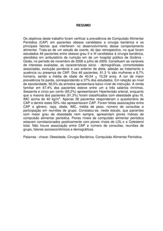 2
RESUMO
Os objetivos deste trabalho foram verificar a prevalência de Compulsão Alimentar
Periódica (CAP) em pacientes obesos candidatos a cirurgia bariátrica e os
principais fatores que interferem no desenvolvimento desse comportamento
alimentar. Trata-se de um estudo de coorte, do tipo retrospectivo, no qual foram
estudados 46 pacientes entre obesos grau II e III candidatos à cirurgia bariátrica,
atendidos em ambulatório de nutrição em de um hospital público de Goiânia -
Goiás, no período de novembro de 2008 a julho de 2009. Constituem as variáveis
de interesse avaliadas, as características sócio - demográficas, comorbidades
associadas, evolução ponderal e uso anterior de dieta, adesão ao tratamento e
ausência ou presença de CAP. Dos 46 pacientes, 91,3 % são mulheres e 8,7%
homens, sendo a média de idade de 40,54 + 10,29 anos. A cor de maior
prevalência foi parda, correspondendo a 37% dos estudados. Em relação ao nível
de escolaridade, 56,5% da amostra apresentava baixo nível de instrução. A renda
familiar em 67,4% dos pacientes esteve entre um a três salários mínimos.
Sessenta e cinco por cento (65,2%) apresentavam Hipertensão arterial, enquanto
que a maioria dos pacientes (91,3%) foram classificados com obesidade grau III,
IMC acima de 40 kg/m2
. Apenas 38 pacientes responderam o questionário de
CAP e dentre estes 50% não apresentavam CAP. Foram feitas associações entre
CAP e gênero, raça, idade, IMC, média de peso, número de consultas e
participação em reuniões de grupo. Constatou-se, neste estudo, que pacientes
com maior grau de obesidade nem sempre, apresentam piores índices de
compulsão alimentar periódica. Piores níveis de compulsão alimentar periódica
estavam correlacionados positivamente com piores níveis de LDL-c e Colesterol
total. Não houve associação entre CAP e número de consultas, reuniões de
grupo, fatores socioeconômicos e demográficos.
Palavras - chave: Obesidade, Cirurgia Bariátrica, Compulsão Alimentar Periódica.
 