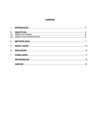 3
SUMÁRIO
1 INTRODUÇÃO.......................................................................................................4
2 OBJETIVOS......................................................................................................... 6
2.1 OBJETIVO GERAL............................................................................................... 6
2.2 OBJETIVOS ESPECÍFICOS................................................................................. 6
4 METODOLOGIA ...................................................................................................7
5 RESULTADOS ..................................................................................................... 10
6 DISCUSSÃO .........................................................................................................14
7 CONCLUSÃO .......................................................................................................17
REFERÊNCIAS .................................................................................................... 18
ANEXOS ...............................................................................................................21
 