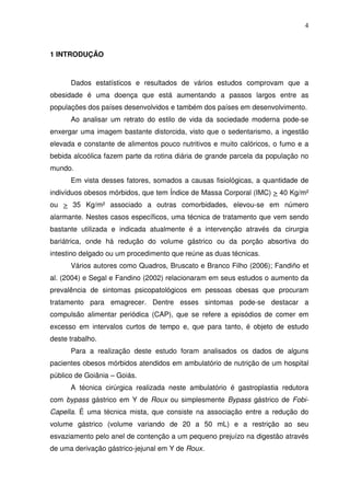 4
1 INTRODUÇÃO
Dados estatísticos e resultados de vários estudos comprovam que a
obesidade é uma doença que está aumentando a passos largos entre as
populações dos países desenvolvidos e também dos países em desenvolvimento.
Ao analisar um retrato do estilo de vida da sociedade moderna pode-se
enxergar uma imagem bastante distorcida, visto que o sedentarismo, a ingestão
elevada e constante de alimentos pouco nutritivos e muito calóricos, o fumo e a
bebida alcoólica fazem parte da rotina diária de grande parcela da população no
mundo.
Em vista desses fatores, somados a causas fisiológicas, a quantidade de
indivíduos obesos mórbidos, que tem Índice de Massa Corporal (IMC) > 40 Kg/m²
ou > 35 Kg/m² associado a outras comorbidades, elevou-se em número
alarmante. Nestes casos específicos, uma técnica de tratamento que vem sendo
bastante utilizada e indicada atualmente é a intervenção através da cirurgia
bariátrica, onde há redução do volume gástrico ou da porção absortiva do
intestino delgado ou um procedimento que reúne as duas técnicas.
Vários autores como Quadros, Bruscato e Branco Filho (2006); Fandiño et
al. (2004) e Segal e Fandino (2002) relacionaram em seus estudos o aumento da
prevalência de sintomas psicopatológicos em pessoas obesas que procuram
tratamento para emagrecer. Dentre esses sintomas pode-se destacar a
compulsão alimentar periódica (CAP), que se refere a episódios de comer em
excesso em intervalos curtos de tempo e, que para tanto, é objeto de estudo
deste trabalho.
Para a realização deste estudo foram analisados os dados de alguns
pacientes obesos mórbidos atendidos em ambulatório de nutrição de um hospital
público de Goiânia – Goiás.
A técnica cirúrgica realizada neste ambulatório é gastroplastia redutora
com bypass gástrico em Y de Roux ou simplesmente Bypass gástrico de Fobi-
Capella. É uma técnica mista, que consiste na associação entre a redução do
volume gástrico (volume variando de 20 a 50 mL) e a restrição ao seu
esvaziamento pelo anel de contenção a um pequeno prejuízo na digestão através
de uma derivação gástrico-jejunal em Y de Roux.
 