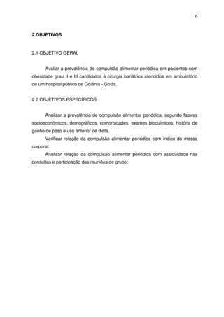 6
2 OBJETIVOS
2.1 OBJETIVO GERAL
Avaliar a prevalência de compulsão alimentar periódica em pacientes com
obesidade grau II e III candidatos à cirurgia bariátrica atendidos em ambulatório
de um hospital público de Goiânia - Goiás.
2.2 OBJETIVOS ESPECÍFICOS
Analisar a prevalência de compulsão alimentar periódica, segundo fatores
socioeconômicos, demográficos, comorbidades, exames bioquímicos, história de
ganho de peso e uso anterior de dieta.
Verificar relação da compulsão alimentar periódica com índice de massa
corporal.
Analisar relação da compulsão alimentar periódica com assiduidade nas
consultas e participação das reuniões de grupo.
 