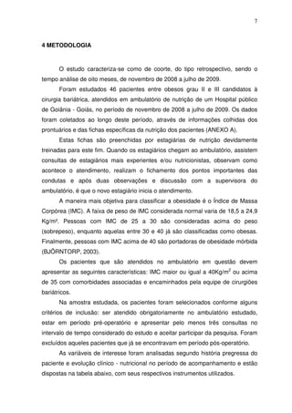7
4 METODOLOGIA
O estudo caracteriza-se como de coorte, do tipo retrospectivo, sendo o
tempo análise de oito meses, de novembro de 2008 a julho de 2009.
Foram estudados 46 pacientes entre obesos grau II e III candidatos à
cirurgia bariátrica, atendidos em ambulatório de nutrição de um Hospital público
de Goiânia - Goiás, no período de novembro de 2008 a julho de 2009. Os dados
foram coletados ao longo deste período, através de informações colhidas dos
prontuários e das fichas específicas da nutrição dos pacientes (ANEXO A).
Estas fichas são preenchidas por estagiárias de nutrição devidamente
treinadas para este fim. Quando os estagiários chegam ao ambulatório, assistem
consultas de estagiários mais experientes e/ou nutricionistas, observam como
acontece o atendimento, realizam o fichamento dos pontos importantes das
condutas e após duas observações e discussão com a supervisora do
ambulatório, é que o novo estagiário inicia o atendimento.
A maneira mais objetiva para classificar a obesidade é o Índice de Massa
Corpórea (IMC). A faixa de peso de IMC considerada normal varia de 18,5 a 24,9
Kg/m². Pessoas com IMC de 25 a 30 são consideradas acima do peso
(sobrepeso), enquanto aquelas entre 30 e 40 já são classificadas como obesas.
Finalmente, pessoas com IMC acima de 40 são portadoras de obesidade mórbida
(BJÖRNTORP, 2003).
Os pacientes que são atendidos no ambulatório em questão devem
apresentar as seguintes características: IMC maior ou igual a 40Kg/m2
ou acima
de 35 com comorbidades associadas e encaminhados pela equipe de cirurgiões
bariátricos.
Na amostra estudada, os pacientes foram selecionados conforme alguns
critérios de inclusão: ser atendido obrigatoriamente no ambulatório estudado,
estar em período pré-operatório e apresentar pelo menos três consultas no
intervalo de tempo considerado do estudo e aceitar participar da pesquisa. Foram
excluídos aqueles pacientes que já se encontravam em período pós-operatório.
As variáveis de interesse foram analisadas segundo história pregressa do
paciente e evolução clínico - nutricional no período de acompanhamento e estão
dispostas na tabela abaixo, com seus respectivos instrumentos utilizados.
 