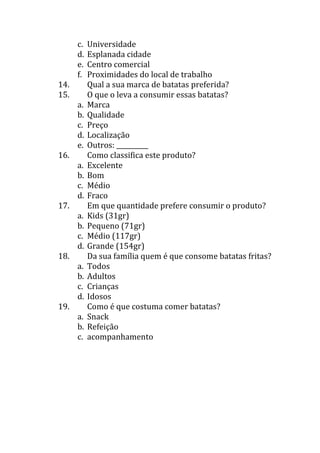 c.   Universidade
      d.   Esplanada cidade
      e.   Centro comercial
      f.   Proximidades do local de trabalho
14.        Qual a sua marca de batatas preferida?
15.        O que o leva a consumir essas batatas?
      a.   Marca
      b.   Qualidade
      c.   Preço
      d.   Localização
      e.   Outros: __________
16.        Como classifica este produto?
      a.   Excelente
      b.   Bom
      c.   Médio
      d.   Fraco
17.        Em que quantidade prefere consumir o produto?
      a.   Kids (31gr)
      b.   Pequeno (71gr)
      c.   Médio (117gr)
      d.   Grande (154gr)
18.        Da sua família quem é que consome batatas fritas?
      a.   Todos
      b.   Adultos
      c.   Crianças
      d.   Idosos
19.        Como é que costuma comer batatas?
      a.   Snack
      b.   Refeição
      c.   acompanhamento
 