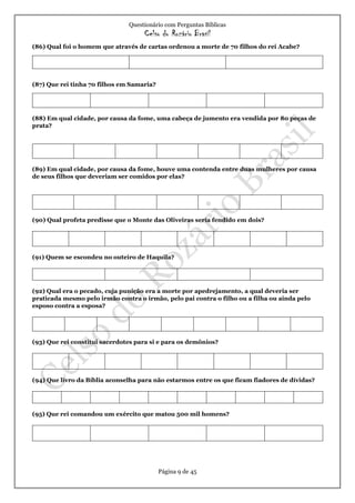 Questionário com Perguntas Bíblicas
Celso do Rozário Brasil
Página 9 de 45
(86) Qual foi o homem que através de cartas ordenou a morte de 70 filhos do rei Acabe?
(87) Que rei tinha 70 filhos em Samaria?
(88) Em qual cidade, por causa da fome, uma cabeça de jumento era vendida por 80 peças de
prata?
(89) Em qual cidade, por causa da fome, houve uma contenda entre duas mulheres por causa
de seus filhos que deveriam ser comidos por elas?
(90) Qual profeta predisse que o Monte das Oliveiras seria fendido em dois?
(91) Quem se escondeu no outeiro de Haquila?
(92) Qual era o pecado, cuja punição era a morte por apedrejamento, a qual deveria ser
praticada mesmo pelo irmão contra o irmão, pelo pai contra o filho ou a filha ou ainda pelo
esposo contra a esposa?
(93) Que rei constitui sacerdotes para si e para os demônios?
(94) Que livro da Bíblia aconselha para não estarmos entre os que ficam fiadores de dívidas?
(95) Que rei comandou um exército que matou 500 mil homens?
 