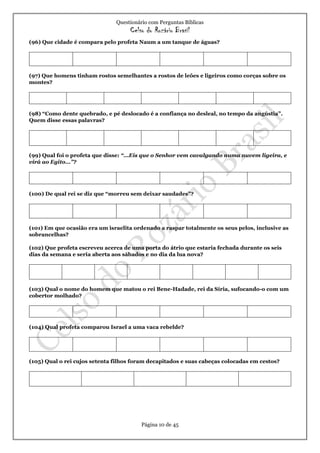 Questionário com Perguntas Bíblicas
Celso do Rozário Brasil
Página 10 de 45
(96) Que cidade é compara pelo profeta Naum a um tanque de águas?
(97) Que homens tinham rostos semelhantes a rostos de leões e ligeiros como corças sobre os
montes?
(98) “Como dente quebrado, e pé deslocado é a confiança no desleal, no tempo da angústia”.
Quem disse essas palavras?
(99) Qual foi o profeta que disse: “...Eis que o Senhor vem cavalgando numa nuvem ligeira, e
virá ao Egito...”?
(100) De qual rei se diz que “morreu sem deixar saudades”?
(101) Em que ocasião era um israelita ordenado a raspar totalmente os seus pelos, inclusive as
sobrancelhas?
(102) Que profeta escreveu acerca de uma porta do átrio que estaria fechada durante os seis
dias da semana e seria aberta aos sábados e no dia da lua nova?
(103) Qual o nome do homem que matou o rei Bene-Hadade, rei da Síria, sufocando-o com um
cobertor molhado?
(104) Qual profeta comparou Israel a uma vaca rebelde?
(105) Qual o rei cujos setenta filhos foram decapitados e suas cabeças colocadas em cestos?
 