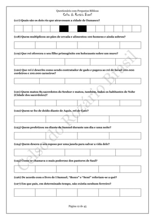 Questionário com Perguntas Bíblicas
Celso do Rozário Brasil
Página 12 de 45
(117) Quais são os dois rio que atravessam a cidade de Damasco?
(118) Quem multiplicou 20 pães de cevada e alimentou 100 homens e ainda sobrou?
(119) Que rei ofereceu o seu filho primogênito em holocausto sobre um muro?
(120) Que rei é descrito como sendo contratador de gado e pagava ao rei de Israel 100.000
cordeiros e 100.000 carneiros?
(121) Quem matou 85 sacerdotes do Senhor e matou, também, todos os habitantes de Nobe
(Cidade dos sacerdotes)?
(122) Quem se fez de doido diante de Aquis, rei de Gate?
(123) Quem profetizou nu diante de Samuel durante um dia e uma noite?
(124) Quem desceu o seu esposo por uma janela para salvar a vida dele?
(125) Como se chamava o mais poderoso dos pastores de Saul?
(126) De acordo com o livro de I Samuel, “Bozez” e “Sené” referiam-se a quê?
(127) Em que país, em determinado tempo, não existia nenhum ferreiro?
 