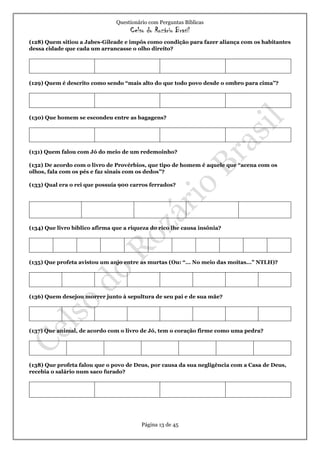 Questionário com Perguntas Bíblicas
Celso do Rozário Brasil
Página 13 de 45
(128) Quem sitiou a Jabes-Gileade e impôs como condição para fazer aliança com os habitantes
dessa cidade que cada um arrancasse o olho direito?
(129) Quem é descrito como sendo “mais alto do que todo povo desde o ombro para cima”?
(130) Que homem se escondeu entre as bagagens?
(131) Quem falou com Jó do meio de um redemoinho?
(132) De acordo com o livro de Provérbios, que tipo de homem é aquele que “acena com os
olhos, fala com os pés e faz sinais com os dedos”?
(133) Qual era o rei que possuía 900 carros ferrados?
(134) Que livro bíblico afirma que a riqueza do rico lhe causa insônia?
(135) Que profeta avistou um anjo entre as murtas (Ou: “... No meio das moitas...” NTLH)?
(136) Quem desejou morrer junto à sepultura de seu pai e de sua mãe?
(137) Que animal, de acordo com o livro de Jó, tem o coração firme como uma pedra?
(138) Que profeta falou que o povo de Deus, por causa da sua negligência com a Casa de Deus,
recebia o salário num saco furado?
 