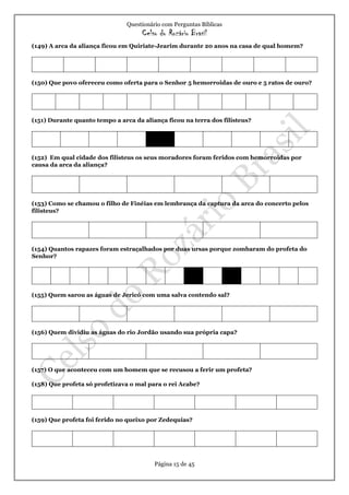 Questionário com Perguntas Bíblicas
Celso do Rozário Brasil
Página 15 de 45
(149) A arca da aliança ficou em Quiriate-Jearim durante 20 anos na casa de qual homem?
(150) Que povo ofereceu como oferta para o Senhor 5 hemorroidas de ouro e 5 ratos de ouro?
(151) Durante quanto tempo a arca da aliança ficou na terra dos filisteus?
(152) Em qual cidade dos filisteus os seus moradores foram feridos com hemorroidas por
causa da arca da aliança?
(153) Como se chamou o filho de Finéias em lembrança da captura da arca do concerto pelos
filisteus?
(154) Quantos rapazes foram estraçalhados por duas ursas porque zombaram do profeta do
Senhor?
(155) Quem sarou as águas de Jericó com uma salva contendo sal?
(156) Quem dividiu as águas do rio Jordão usando sua própria capa?
(157) O que aconteceu com um homem que se recusou a ferir um profeta?
(158) Que profeta só profetizava o mal para o rei Acabe?
(159) Que profeta foi ferido no queixo por Zedequias?
 