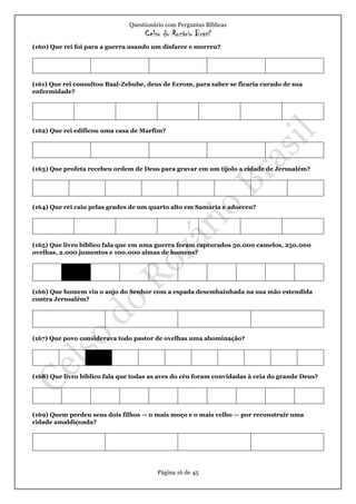 Questionário com Perguntas Bíblicas
Celso do Rozário Brasil
Página 16 de 45
(160) Que rei foi para a guerra usando um disfarce e morreu?
(161) Que rei consultou Baal-Zebube, deus de Ecrom, para saber se ficaria curado de sua
enfermidade?
(162) Que rei edificou uma casa de Marfim?
(163) Que profeta recebeu ordem de Deus para gravar em um tijolo a cidade de Jerusalém?
(164) Que rei caiu pelas grades de um quarto alto em Samaria e adoeceu?
(165) Que livro bíblico fala que em uma guerra foram capturados 50.000 camelos, 250.000
ovelhas, 2.000 jumentos e 100.000 almas de homens?
(166) Que homem viu o anjo do Senhor com a espada desembainhada na sua mão estendida
contra Jerusalém?
(167) Que povo considerava todo pastor de ovelhas uma abominação?
(168) Que livro bíblico fala que todas as aves do céu foram convidadas à ceia do grande Deus?
(169) Quem perdeu seus dois filhos — o mais moço e o mais velho — por reconstruir uma
cidade amaldiçoada?
 