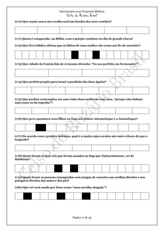 Questionário com Perguntas Bíblicas
Celso do Rozário Brasil
Página 17 de 45
(170) Que nação usava um cordão azul nas bordas dos seus vestidos?
(171) Quem é comparado, na Bíblia, com o gotejar contínuo no dia de grande chuva?
(172) Que livro bíblico afirma que os lábios de uma mulher são como um fio de escarlate?
(173) Que cidade da Fenícia fala de si mesmo dizendo: “Eu sou perfeita em formosura?”.
(174) Que profeta propôs para Israel a parábola das duas águias?
(175) Que profeta contemplou em uma visão duas mulheres com asas, “porque elas tinham
asas como as da cegonha”?
(176) Que povo queimava seus filhos no fogo aos deuses Adrameleque e a Anameleque?
(177) De acordo com o profeta Sofonias, qual é a nação cujos cavalos são mais velozes do que o
leopardo?
(178) Quais foram os dois reis que foram assados no fogo por Nabucodonosor, rei de
Babilônia?
(179) Quais foram as pessoas consagradas com sangue de carneiro nas orelhas direitas e nos
polegares direitos das mãos e dos pés?
(180) Que rei será usado por Deus como “uma navalha alugada”?
 