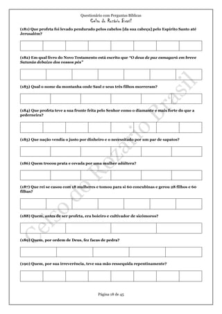 Questionário com Perguntas Bíblicas
Celso do Rozário Brasil
Página 18 de 45
(181) Que profeta foi levado pendurado pelos cabelos [da sua cabeça] pelo Espírito Santo até
Jerusalém?
(182) Em qual livro do Novo Testamento está escrito que “O deus de paz esmagará em breve
Satanás debaixo dos vossos pés”
(183) Qual o nome da montanha onde Saul e seus três filhos morreram?
(184) Que profeta teve a sua fronte feita pelo Senhor como o diamante e mais forte do que a
pederneira?
(185) Que nação vendia o justo por dinheiro e o necessitado por um par de sapatos?
(186) Quem trocou prata e cevada por uma mulher adúltera?
(187) Que rei se casou com 18 mulheres e tomou para si 60 concubinas e gerou 28 filhos e 60
filhas?
(188) Quem, antes de ser profeta, era boieiro e cultivador de sicômoros?
(189) Quem, por ordem de Deus, fez facas de pedra?
(190) Quem, por sua irreverência, teve sua mão ressequida repentinamente?
 
