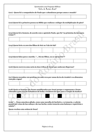 Questionário com Perguntas Bíblicas
Celso do Rozário Brasil
Página 21 de 45
(211) - Quem foi o companheiro de Paulo que o abandonou porque amou o mundo?
(212) Quem foi a primeira pessoa na Bíblia que realizou o milagre da multiplicação de pães?
(213) Quem foi o homem, de acordo com o apóstolo Paulo, que foi “as primícias da Ásia para
Cristo”?
(214) Quem feriu 10.000 dos filhos de Seir no Vale do Sal?
(215) Quem falou para o marido, “... Dá-me filhos, ou se não morro”?
(216) Quem escreveu uma carta às doze tribos de Israel que andavam dispersas?
(217) Quem escondeu 100 profetas em uma cova por causa da ira de Jezabel e os alimentou
com pão e água?
(218) Quais os homens que foram amaldiçoados por Josué porque o enganaram e foram
colocados como servos rachadores de lenha e tiradores de água para o templo do Senhor?
(219) “... Toma uma faca afiada, como uma navalha de barbeiro, e a tomarás, e a farás
passar por cima da tua cabeça e da tua barba; então tomarás uma balança e repartirás o
cabelo”.
Quem recebeu esta ordem de Deus?
 