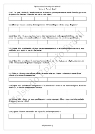 Questionário com Perguntas Bíblicas
Celso do Rozário Brasil
Página 22 de 45
(220) Em qual cidade de Canaã moravam os homens que enganaram a Josué dizendo que eram
de uma terra distante e fizeram um pacto com Israel?
(221) Em que cidade a cabeça de um jumento foi vendida por oitenta peças de prata?
(222) Qual foi o rei que, depois de haver sido transportado cativo para Babilônia e ter sido
preso em cadeias, orou e se humilhou e, então foi restaurado em seu trono por Deus?
(223) Qual foi o profeta que afirmou que se Jerusalém não se arrependesse tornar-se-ia uma
maldição para todas as nações da Terra?
(224) Qual foi o profeta do Senhor que teve medo de um rei e fugiu para o Egito, mas mesmo
assim foi reconduzido perante o rei que o matou?
(225) Quem colocou uma coluna sobre a sepultura de sua esposa e chamou o nome dessa
coluna pelo nome da sua esposa?
(226) Qual foi o profeta que comparou o “Dia do Senhor” como se um homem fugisse de diante
do leão, e se encontrasse com ele o urso?
(227) Qual foi o rei que em uma batalha morreu com os seus 3 filhos e com eles foi sepultado
debaixo de um carvalho?
(228) Quem chamou o nome de um lugar: “O Senhor proverá”?
 
