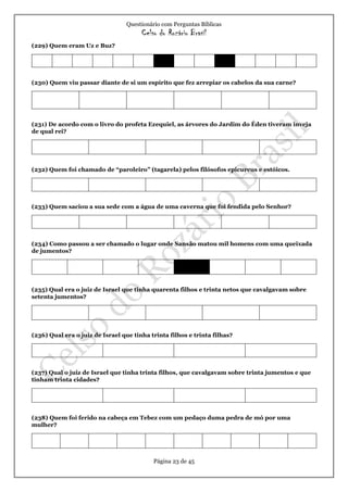Questionário com Perguntas Bíblicas
Celso do Rozário Brasil
Página 23 de 45
(229) Quem eram Uz e Buz?
(230) Quem viu passar diante de si um espírito que fez arrepiar os cabelos da sua carne?
(231) De acordo com o livro do profeta Ezequiel, as árvores do Jardim do Éden tiveram inveja
de qual rei?
(232) Quem foi chamado de “paroleiro” (tagarela) pelos filósofos epicureus e estóicos.
(233) Quem saciou a sua sede com a água de uma caverna que foi fendida pelo Senhor?
(234) Como passou a ser chamado o lugar onde Sansão matou mil homens com uma queixada
de jumentos?
(235) Qual era o juiz de Israel que tinha quarenta filhos e trinta netos que cavalgavam sobre
setenta jumentos?
(236) Qual era o juiz de Israel que tinha trinta filhos e trinta filhas?
(237) Qual o juiz de Israel que tinha trinta filhos, que cavalgavam sobre trinta jumentos e que
tinham trinta cidades?
(238) Quem foi ferido na cabeça em Tebez com um pedaço duma pedra de mó por uma
mulher?
 