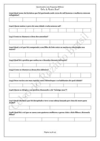 Questionário com Perguntas Bíblicas
Celso do Rozário Brasil
Página 24 de 45
(239) Qual nome da fortaleza que foi queimada onde cerca de mil homens e mulheres estavam
refugiados?
(240) Quem matou o povo de uma cidade e nela semeou sal?
(241) Como se chamava o deus dos amonitas?
(242) Qual o rei que foi comparado a um filho de leão entre as nações e a um dragão nos
mares?
(243) Qual foi o profeta que andou nu e descalço durante três anos?
(244) Como se chamava a deusa dos sidônios?
(245) Deus enviou um mau espírito entre Abimeleque e os habitantes de qual cidade?
(246) Quem se dirigiu a um profeta chamando-o de “inimigo meu”?
(247) Qual o homem que foi decapitado e teve a sua cabeça lançada por cima do muro para
Joabe?
(248) Qual foi o rei que se casou com quatorze mulheres e gerou vinte e dois filhos e dezesseis
filhas?
 