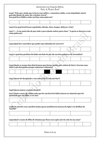 Questionário com Perguntas Bíblicas
Celso do Rozário Brasil
Página 25 de 45
(249) “Pelo que, ainda que te laves com salitre, e amontoes sabão, a tua iniquidade estará
gravada diante de mim, diz o Senhor Jeová”.
Em qual livro bíblico estão escritas estas palavras?
(250) Em qual local foram sepultados Abraão, Sara, Isaque, Rebeca e Léia?
(251) “... E era mais alto do que todo o povo desde ombro para cima.” A quem se descreve com
essas palavras?
(252) Qual foi o sacerdote que pediu uma tabuinha de escrever?
(253) A qual dos profetas foi dado um bolo de pão da rua dos padeiros em Jerusalém?
(254) Quais os nomes dos dois homens que foram mortos por ordem de Davi e tiveram suas
mãos e pés decepados porque mataram a Isbosete?
(255) Quem foi decapitado e sua cabeça foi levada até Davi?
(256) Quem matou a rainha Jezabel?
(257) Qual o nome da rainha-mãe que fez um horrível ídolo (Asera ou Astarote) que foi
queimado por seu filho, o rei Asa?
(258) De acordo com o profeta Isaías quem assobiará às moscas do Egito e às abelhas da
Assíria?
(259) Qual o nome do filho de Jônatas que ficou coxo após cair do colo de sua ama?
 