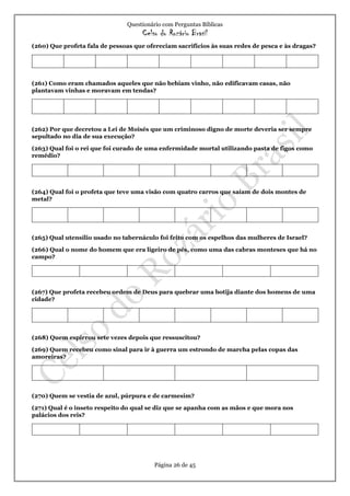 Questionário com Perguntas Bíblicas
Celso do Rozário Brasil
Página 26 de 45
(260) Que profeta fala de pessoas que ofereciam sacrifícios às suas redes de pesca e às dragas?
(261) Como eram chamados aqueles que não bebiam vinho, não edificavam casas, não
plantavam vinhas e moravam em tendas?
(262) Por que decretou a Lei de Moisés que um criminoso digno de morte deveria ser sempre
sepultado no dia de sua execução?
(263) Qual foi o rei que foi curado de uma enfermidade mortal utilizando pasta de figos como
remédio?
(264) Qual foi o profeta que teve uma visão com quatro carros que saíam de dois montes de
metal?
(265) Qual utensílio usado no tabernáculo foi feito com os espelhos das mulheres de Israel?
(266) Qual o nome do homem que era ligeiro de pés, como uma das cabras monteses que há no
campo?
(267) Que profeta recebeu ordem de Deus para quebrar uma botija diante dos homens de uma
cidade?
(268) Quem espirrou sete vezes depois que ressuscitou?
(269) Quem recebeu como sinal para ir à guerra um estrondo de marcha pelas copas das
amoreiras?
(270) Quem se vestia de azul, púrpura e de carmesim?
(271) Qual é o inseto respeito do qual se diz que se apanha com as mãos e que mora nos
palácios dos reis?
 