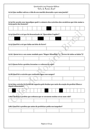 Questionário com Perguntas Bíblicas
Celso do Rozário Brasil
Página 27 de 45
(272) Que mulher salvou a vida do seu marido descendo-o por uma janela?
(273) De acordo com Apocalipse qual é o número dos exércitos dos cavaleiros que irão matar a
terça parte dos homens?
(274) Qual foi o rei que foi denominado de “Querubim Ungido?”.
(275) Qual foi o rei que tinha um leito de ferro?
(276) Quem teve o seu nome mudado para “Magor-Missabibe” (=”Terror de todos os lados”)?
(277) Quem feriu o profeta Jeremias e o colocou no cepo?
(278) Qual foi o exército que confundiu água com sangue?
(279) Que exército foi ferido de cegueira pelo Senhor por meio da oração do profeta Eliseu e
depois alimentado?
(280) Qual foi o profeta que ordenou que se cavassem muitas covas num vale?
(281) Qual foi o profeta que antes de profetizar pediu um tangedor?
 