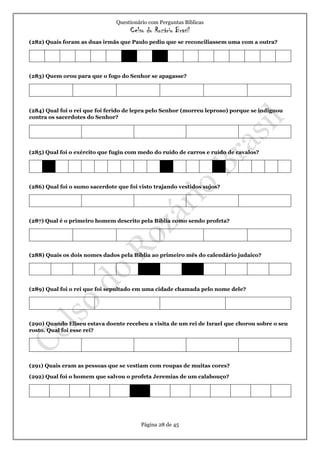 Questionário com Perguntas Bíblicas
Celso do Rozário Brasil
Página 28 de 45
(282) Quais foram as duas irmãs que Paulo pediu que se reconciliassem uma com a outra?
(283) Quem orou para que o fogo do Senhor se apagasse?
(284) Qual foi o rei que foi ferido de lepra pelo Senhor (morreu leproso) porque se indignou
contra os sacerdotes do Senhor?
(285) Qual foi o exército que fugiu com medo do ruído de carros e ruído de cavalos?
(286) Qual foi o sumo sacerdote que foi visto trajando vestidos sujos?
(287) Qual é o primeiro homem descrito pela Bíblia como sendo profeta?
(288) Quais os dois nomes dados pela Bíblia ao primeiro mês do calendário judaico?
(289) Qual foi o rei que foi sepultado em uma cidade chamada pelo nome dele?
(290) Quando Eliseu estava doente recebeu a visita de um rei de Israel que chorou sobre o seu
rosto. Qual foi esse rei?
(291) Quais eram as pessoas que se vestiam com roupas de muitas cores?
(292) Qual foi o homem que salvou o profeta Jeremias de um calabouço?
 
