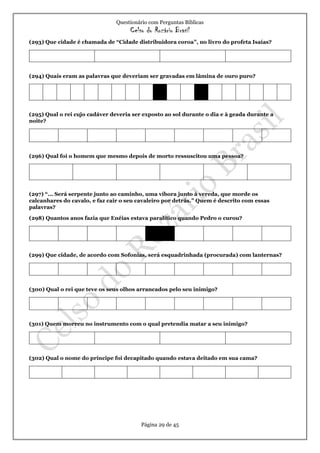 Questionário com Perguntas Bíblicas
Celso do Rozário Brasil
Página 29 de 45
(293) Que cidade é chamada de “Cidade distribuidora coroa”, no livro do profeta Isaías?
(294) Quais eram as palavras que deveriam ser gravadas em lâmina de ouro puro?
(295) Qual o rei cujo cadáver deveria ser exposto ao sol durante o dia e à geada durante a
noite?
(296) Qual foi o homem que mesmo depois de morto ressuscitou uma pessoa?
(297) “... Será serpente junto ao caminho, uma víbora junto à vereda, que morde os
calcanhares do cavalo, e faz cair o seu cavaleiro por detrás.” Quem é descrito com essas
palavras?
(298) Quantos anos fazia que Enéias estava paralítico quando Pedro o curou?
(299) Que cidade, de acordo com Sofonias, será esquadrinhada (procurada) com lanternas?
(300) Qual o rei que teve os seus olhos arrancados pelo seu inimigo?
(301) Quem morreu no instrumento com o qual pretendia matar a seu inimigo?
(302) Qual o nome do príncipe foi decapitado quando estava deitado em sua cama?
 
