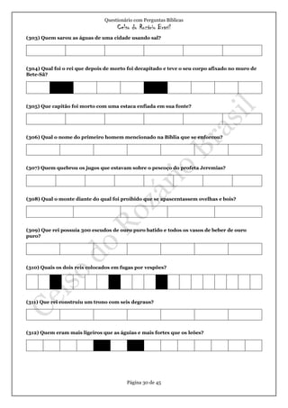 Questionário com Perguntas Bíblicas
Celso do Rozário Brasil
Página 30 de 45
(303) Quem sarou as águas de uma cidade usando sal?
(304) Qual foi o rei que depois de morto foi decapitado e teve o seu corpo afixado no muro de
Bete-Sã?
(305) Que capitão foi morto com uma estaca enfiada em sua fonte?
(306) Qual o nome do primeiro homem mencionado na Bíblia que se enforcou?
(307) Quem quebrou os jugos que estavam sobre o pescoço do profeta Jeremias?
(308) Qual o monte diante do qual foi proibido que se apascentassem ovelhas e bois?
(309) Que rei possuía 300 escudos de ouro puro batido e todos os vasos de beber de ouro
puro?
(310) Quais os dois reis colocados em fugas por vespões?
(311) Que rei construiu um trono com seis degraus?
(312) Quem eram mais ligeiros que as águias e mais fortes que os leões?
 